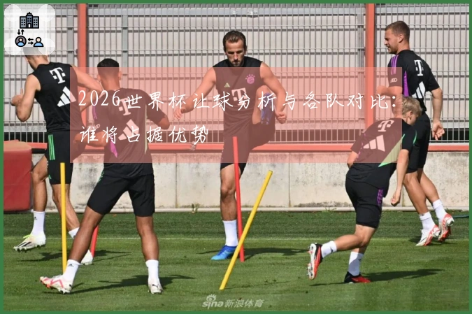 2026世界杯让球分析与各队对比：谁将占据优势